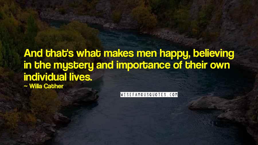 Willa Cather Quotes: And that's what makes men happy, believing in the mystery and importance of their own individual lives.