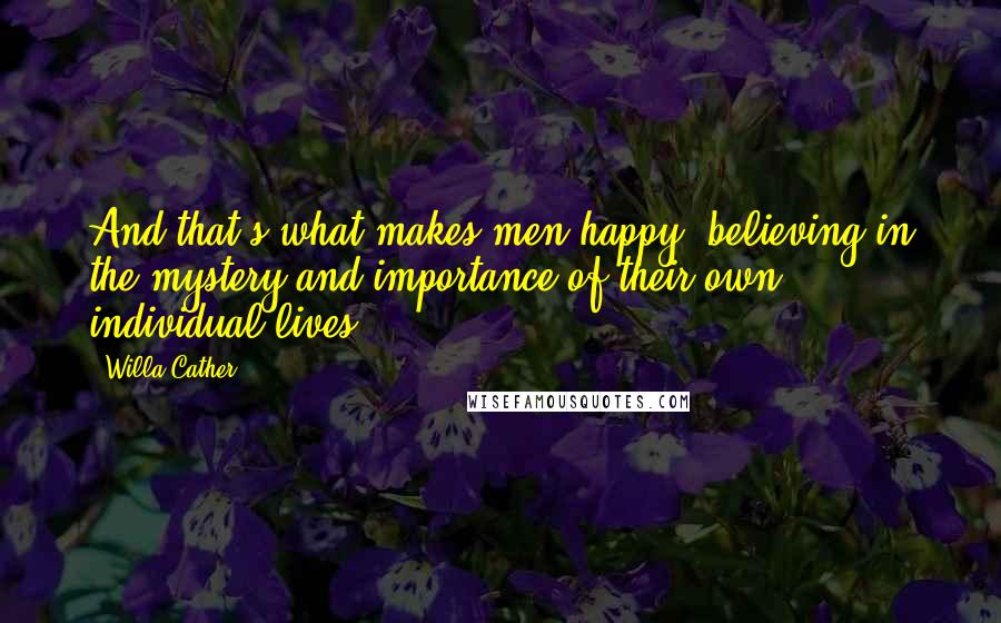 Willa Cather Quotes: And that's what makes men happy, believing in the mystery and importance of their own individual lives.