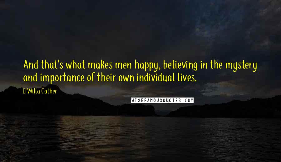 Willa Cather Quotes: And that's what makes men happy, believing in the mystery and importance of their own individual lives.