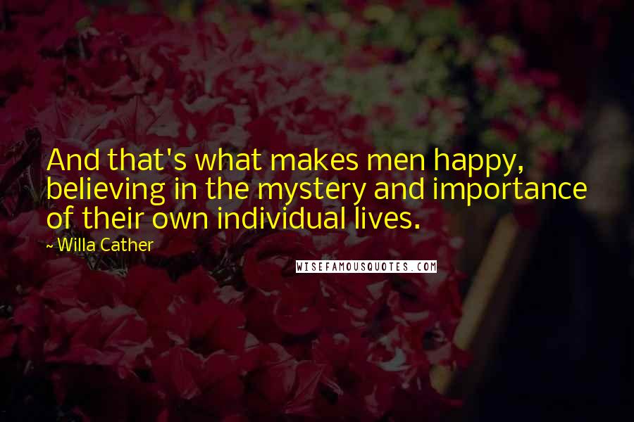 Willa Cather Quotes: And that's what makes men happy, believing in the mystery and importance of their own individual lives.