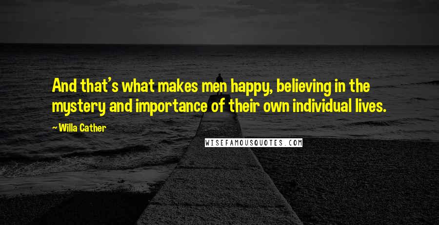 Willa Cather Quotes: And that's what makes men happy, believing in the mystery and importance of their own individual lives.