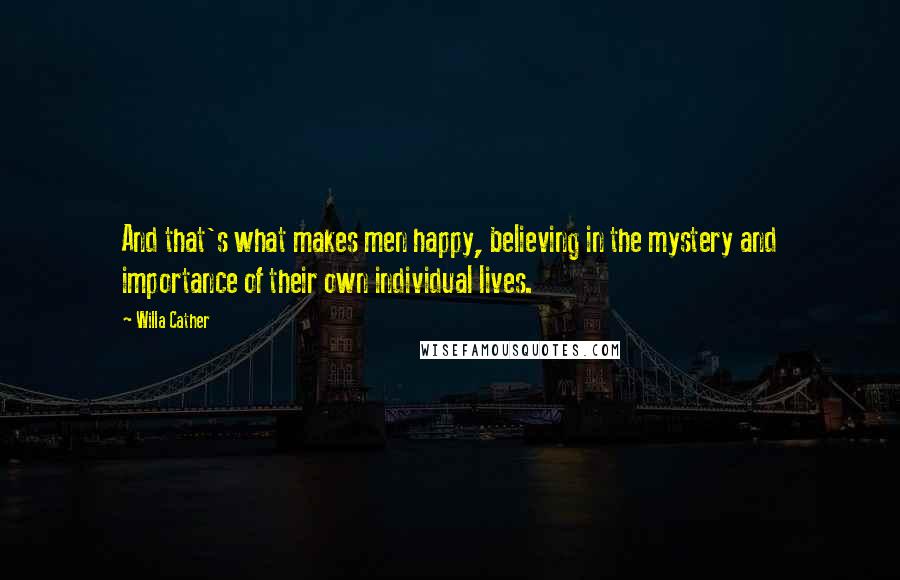 Willa Cather Quotes: And that's what makes men happy, believing in the mystery and importance of their own individual lives.