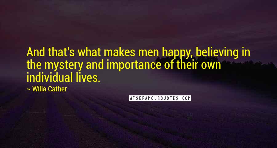 Willa Cather Quotes: And that's what makes men happy, believing in the mystery and importance of their own individual lives.