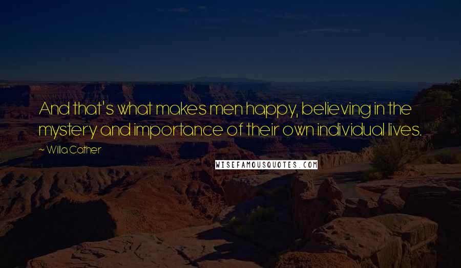 Willa Cather Quotes: And that's what makes men happy, believing in the mystery and importance of their own individual lives.