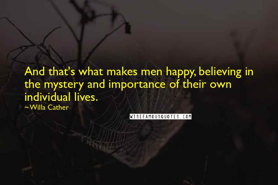 Willa Cather Quotes: And that's what makes men happy, believing in the mystery and importance of their own individual lives.