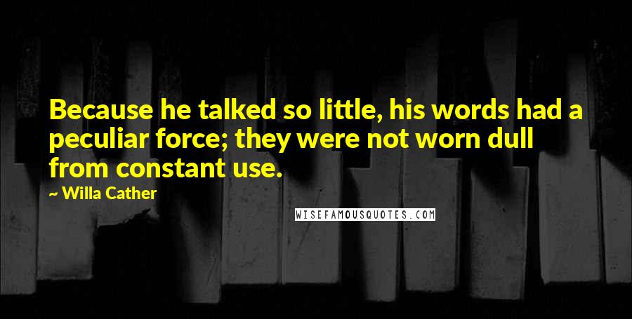 Willa Cather Quotes: Because he talked so little, his words had a peculiar force; they were not worn dull from constant use.