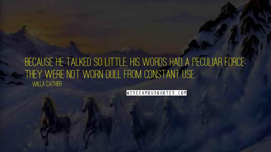 Willa Cather Quotes: Because he talked so little, his words had a peculiar force; they were not worn dull from constant use.