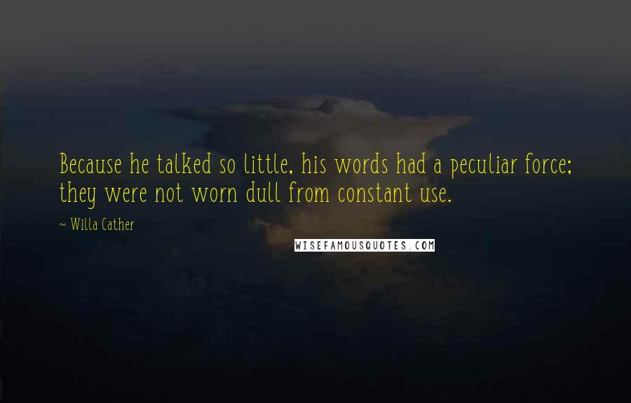 Willa Cather Quotes: Because he talked so little, his words had a peculiar force; they were not worn dull from constant use.