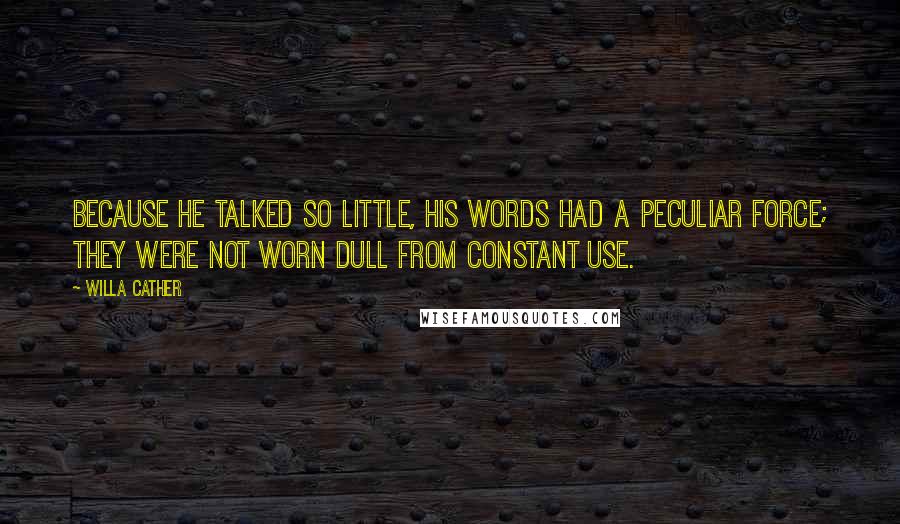 Willa Cather Quotes: Because he talked so little, his words had a peculiar force; they were not worn dull from constant use.