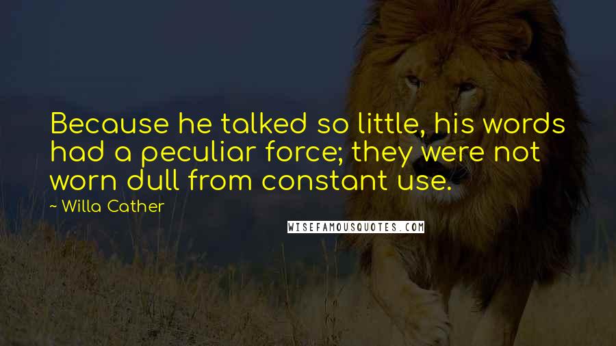 Willa Cather Quotes: Because he talked so little, his words had a peculiar force; they were not worn dull from constant use.