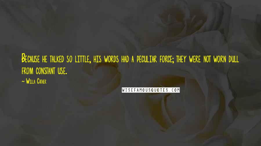 Willa Cather Quotes: Because he talked so little, his words had a peculiar force; they were not worn dull from constant use.