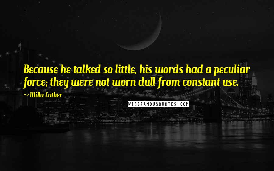 Willa Cather Quotes: Because he talked so little, his words had a peculiar force; they were not worn dull from constant use.