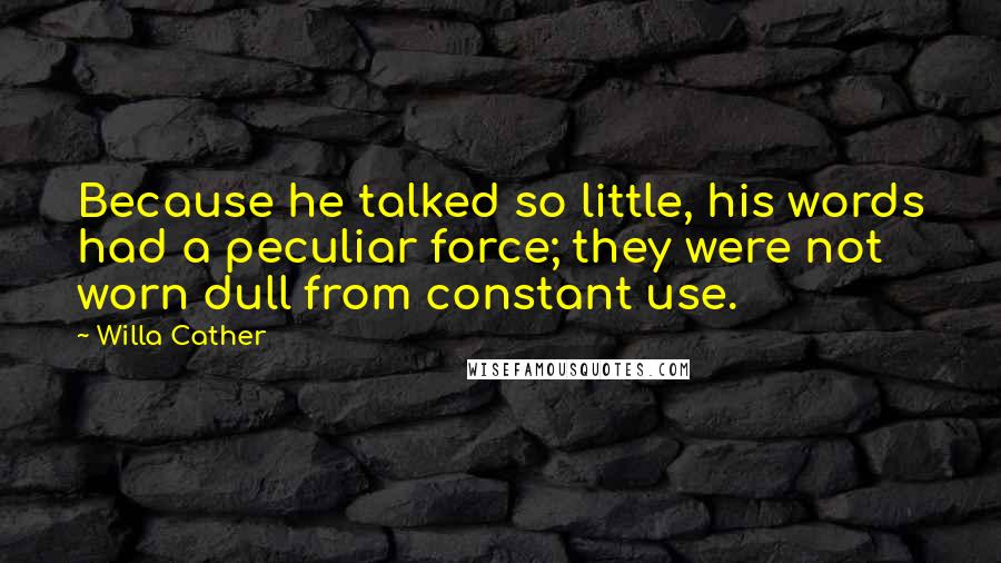 Willa Cather Quotes: Because he talked so little, his words had a peculiar force; they were not worn dull from constant use.