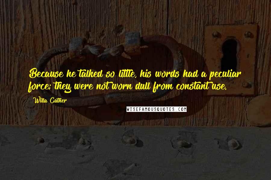 Willa Cather Quotes: Because he talked so little, his words had a peculiar force; they were not worn dull from constant use.