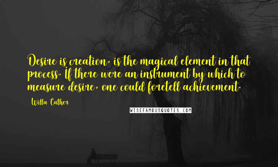 Willa Cather Quotes: Desire is creation, is the magical element in that process. If there were an instrument by which to measure desire, one could foretell achievement.