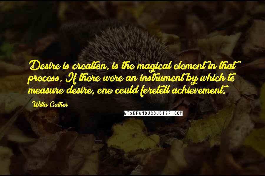 Willa Cather Quotes: Desire is creation, is the magical element in that process. If there were an instrument by which to measure desire, one could foretell achievement.