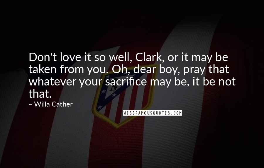 Willa Cather Quotes: Don't love it so well, Clark, or it may be taken from you. Oh, dear boy, pray that whatever your sacrifice may be, it be not that.