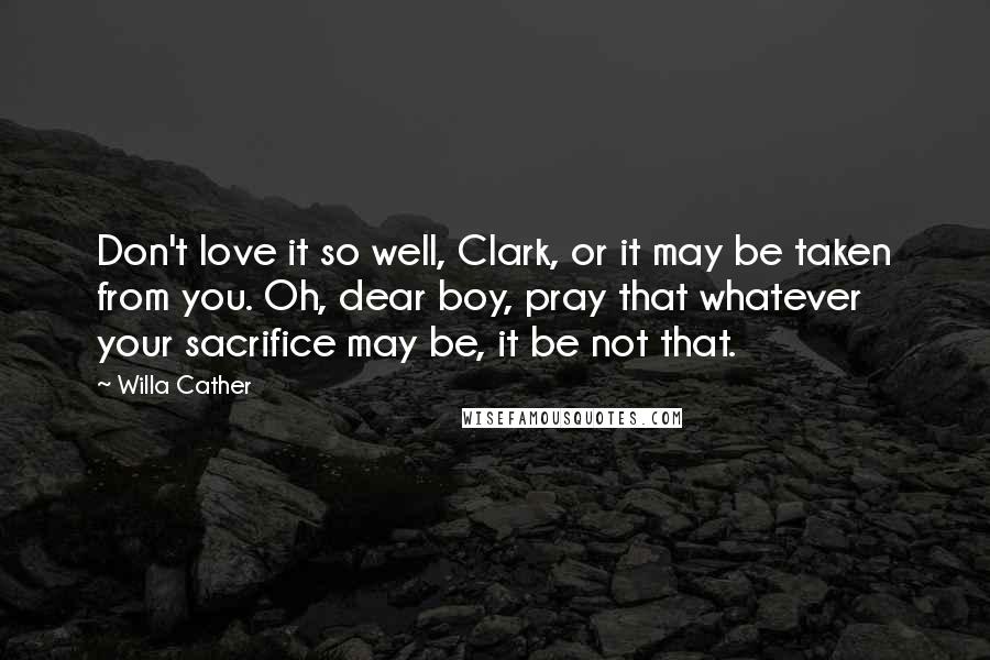 Willa Cather Quotes: Don't love it so well, Clark, or it may be taken from you. Oh, dear boy, pray that whatever your sacrifice may be, it be not that.