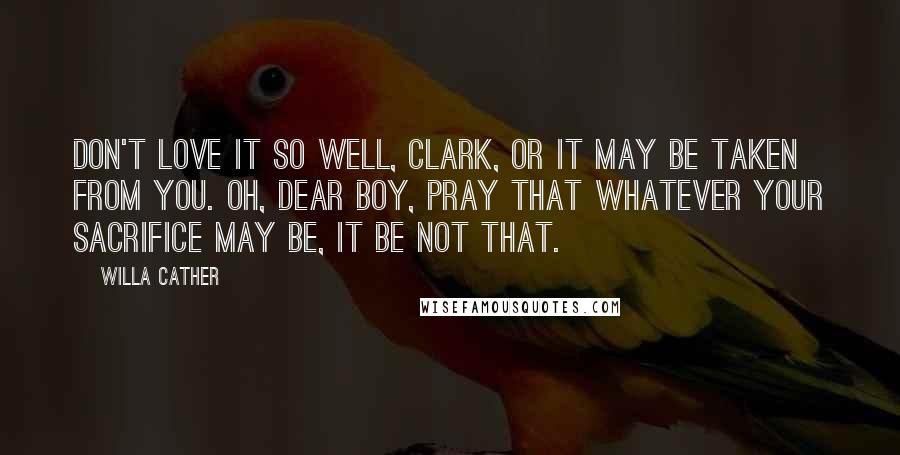 Willa Cather Quotes: Don't love it so well, Clark, or it may be taken from you. Oh, dear boy, pray that whatever your sacrifice may be, it be not that.