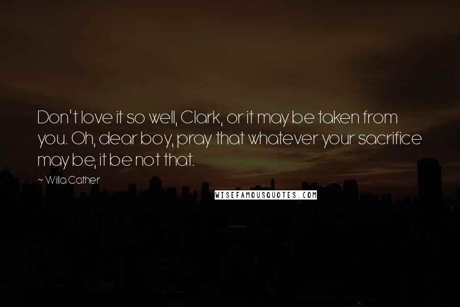 Willa Cather Quotes: Don't love it so well, Clark, or it may be taken from you. Oh, dear boy, pray that whatever your sacrifice may be, it be not that.