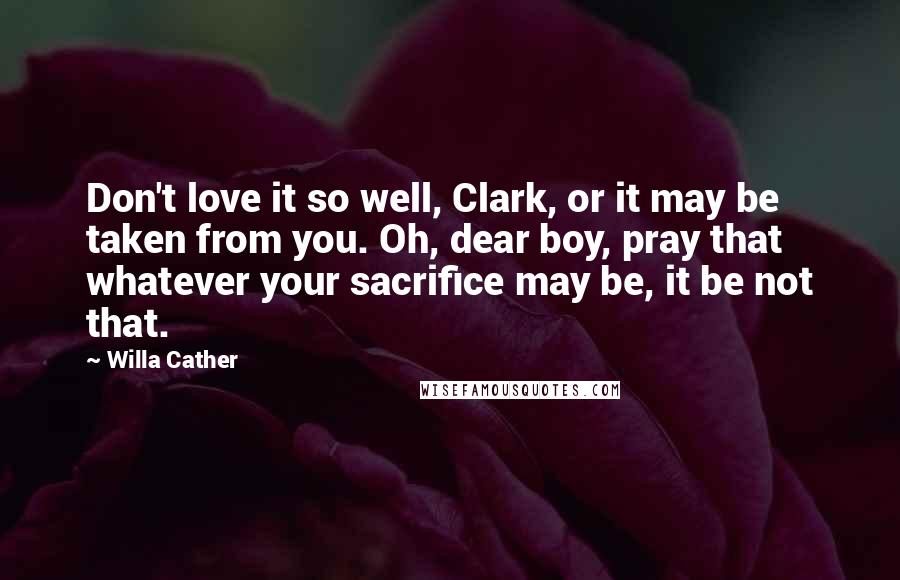 Willa Cather Quotes: Don't love it so well, Clark, or it may be taken from you. Oh, dear boy, pray that whatever your sacrifice may be, it be not that.