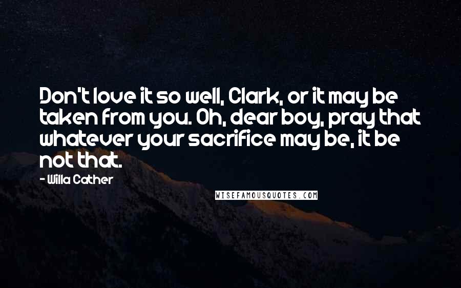 Willa Cather Quotes: Don't love it so well, Clark, or it may be taken from you. Oh, dear boy, pray that whatever your sacrifice may be, it be not that.