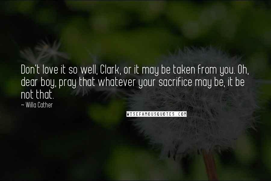 Willa Cather Quotes: Don't love it so well, Clark, or it may be taken from you. Oh, dear boy, pray that whatever your sacrifice may be, it be not that.