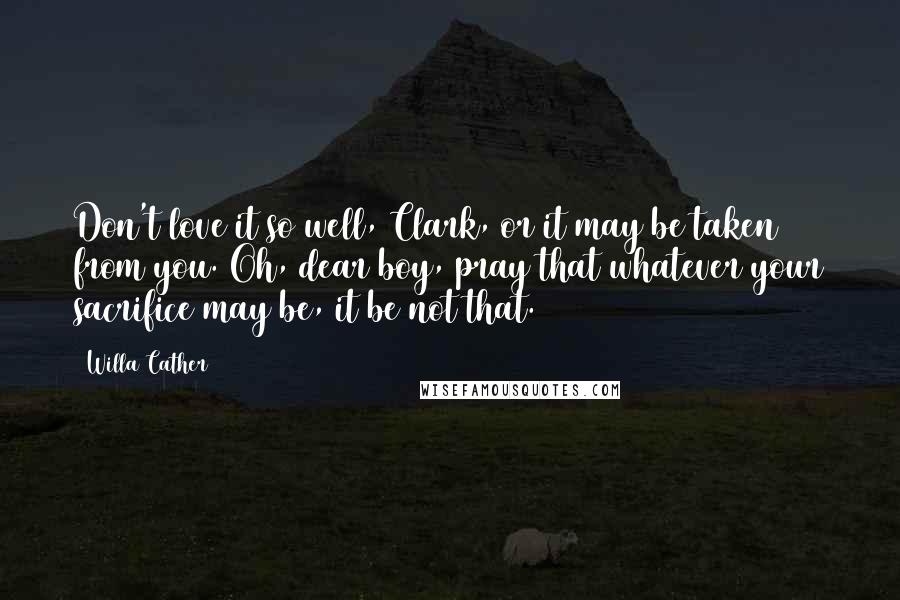 Willa Cather Quotes: Don't love it so well, Clark, or it may be taken from you. Oh, dear boy, pray that whatever your sacrifice may be, it be not that.