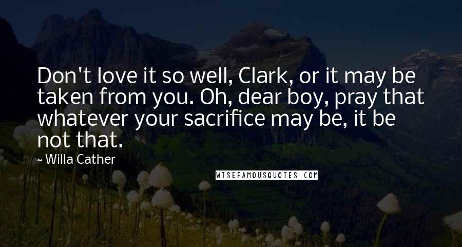 Willa Cather Quotes: Don't love it so well, Clark, or it may be taken from you. Oh, dear boy, pray that whatever your sacrifice may be, it be not that.