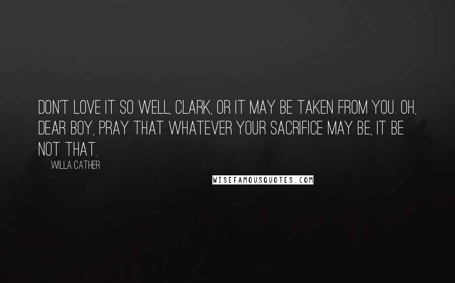 Willa Cather Quotes: Don't love it so well, Clark, or it may be taken from you. Oh, dear boy, pray that whatever your sacrifice may be, it be not that.