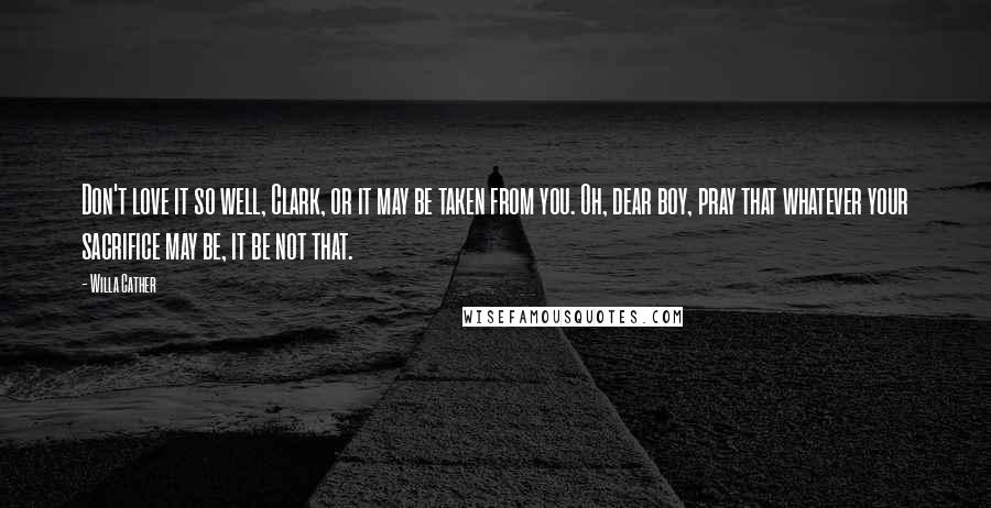 Willa Cather Quotes: Don't love it so well, Clark, or it may be taken from you. Oh, dear boy, pray that whatever your sacrifice may be, it be not that.