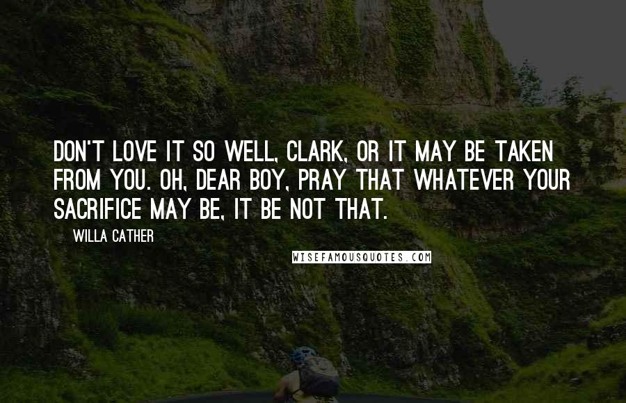 Willa Cather Quotes: Don't love it so well, Clark, or it may be taken from you. Oh, dear boy, pray that whatever your sacrifice may be, it be not that.
