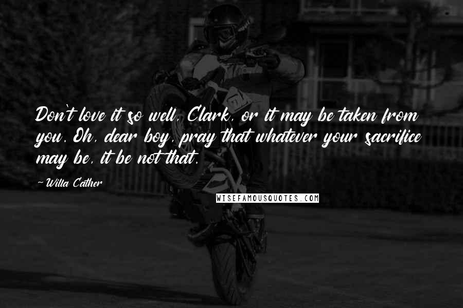 Willa Cather Quotes: Don't love it so well, Clark, or it may be taken from you. Oh, dear boy, pray that whatever your sacrifice may be, it be not that.