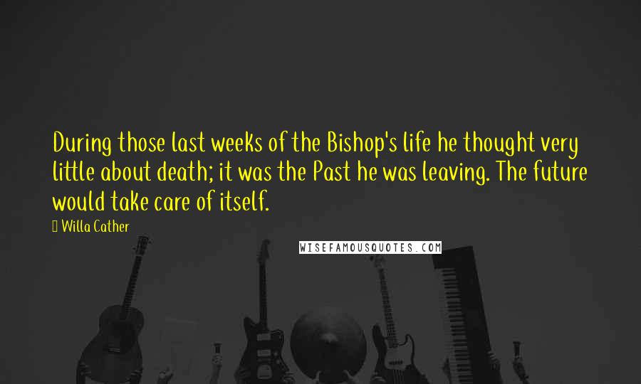 Willa Cather Quotes: During those last weeks of the Bishop's life he thought very little about death; it was the Past he was leaving. The future would take care of itself.