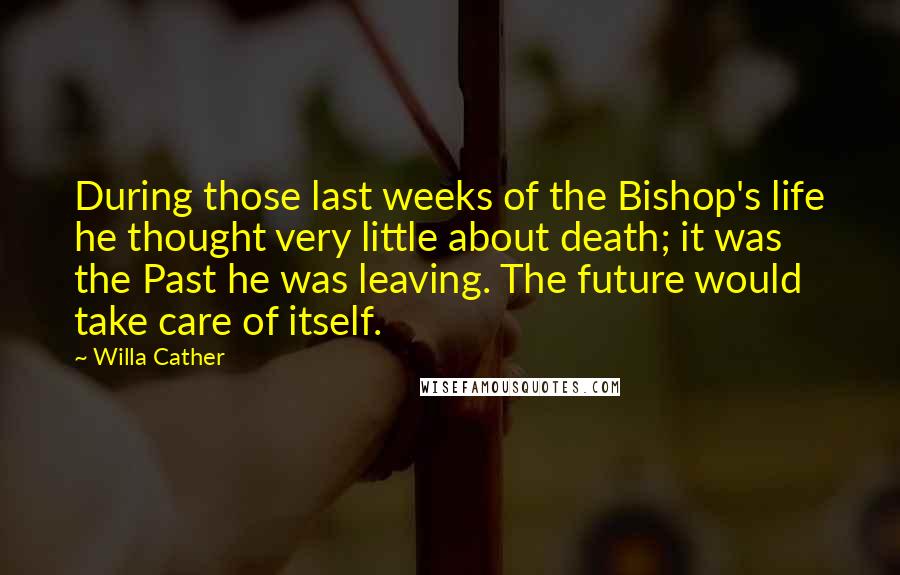 Willa Cather Quotes: During those last weeks of the Bishop's life he thought very little about death; it was the Past he was leaving. The future would take care of itself.