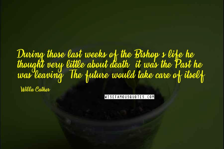 Willa Cather Quotes: During those last weeks of the Bishop's life he thought very little about death; it was the Past he was leaving. The future would take care of itself.