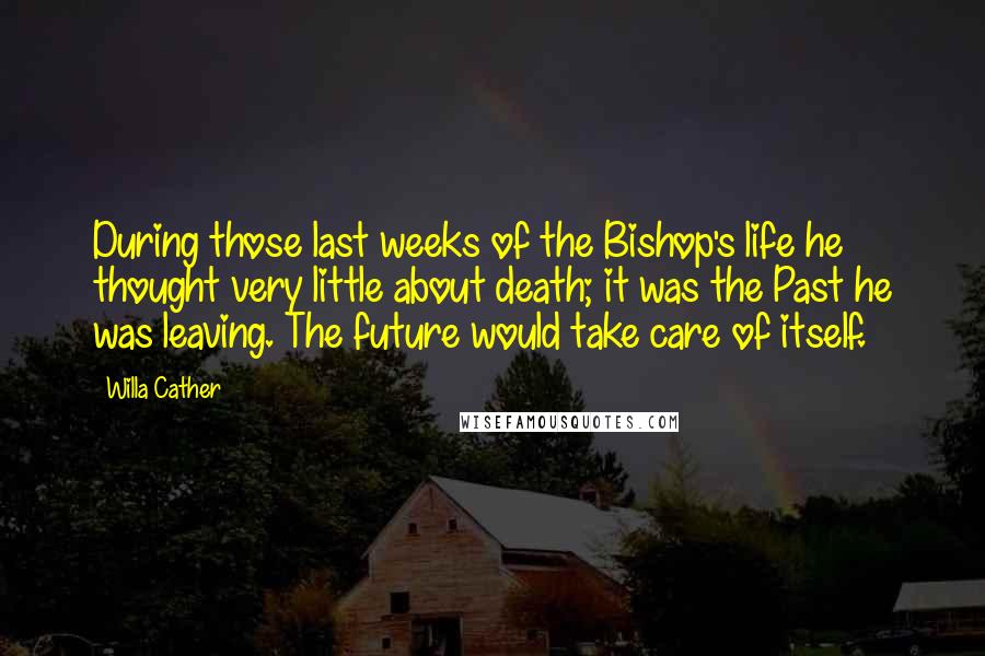 Willa Cather Quotes: During those last weeks of the Bishop's life he thought very little about death; it was the Past he was leaving. The future would take care of itself.