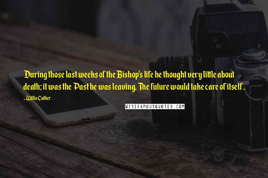 Willa Cather Quotes: During those last weeks of the Bishop's life he thought very little about death; it was the Past he was leaving. The future would take care of itself.