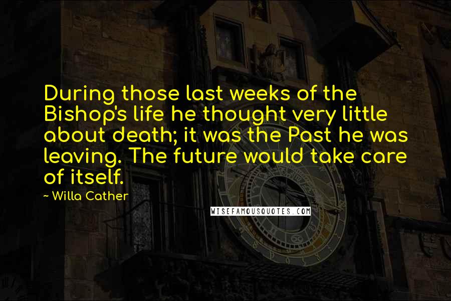 Willa Cather Quotes: During those last weeks of the Bishop's life he thought very little about death; it was the Past he was leaving. The future would take care of itself.