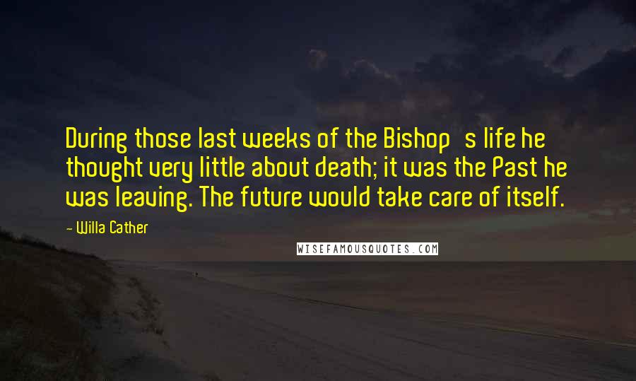 Willa Cather Quotes: During those last weeks of the Bishop's life he thought very little about death; it was the Past he was leaving. The future would take care of itself.