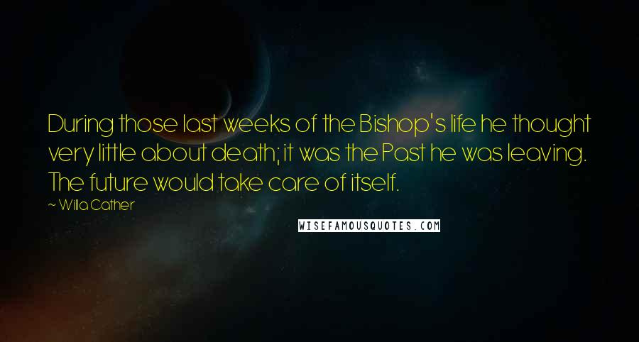 Willa Cather Quotes: During those last weeks of the Bishop's life he thought very little about death; it was the Past he was leaving. The future would take care of itself.