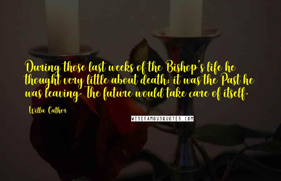 Willa Cather Quotes: During those last weeks of the Bishop's life he thought very little about death; it was the Past he was leaving. The future would take care of itself.