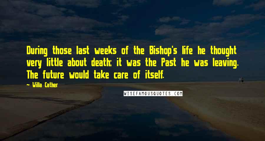 Willa Cather Quotes: During those last weeks of the Bishop's life he thought very little about death; it was the Past he was leaving. The future would take care of itself.