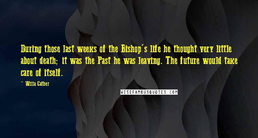 Willa Cather Quotes: During those last weeks of the Bishop's life he thought very little about death; it was the Past he was leaving. The future would take care of itself.