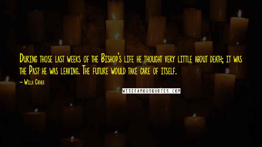 Willa Cather Quotes: During those last weeks of the Bishop's life he thought very little about death; it was the Past he was leaving. The future would take care of itself.