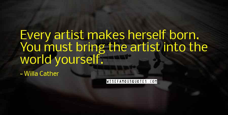 Willa Cather Quotes: Every artist makes herself born. You must bring the artist into the world yourself.