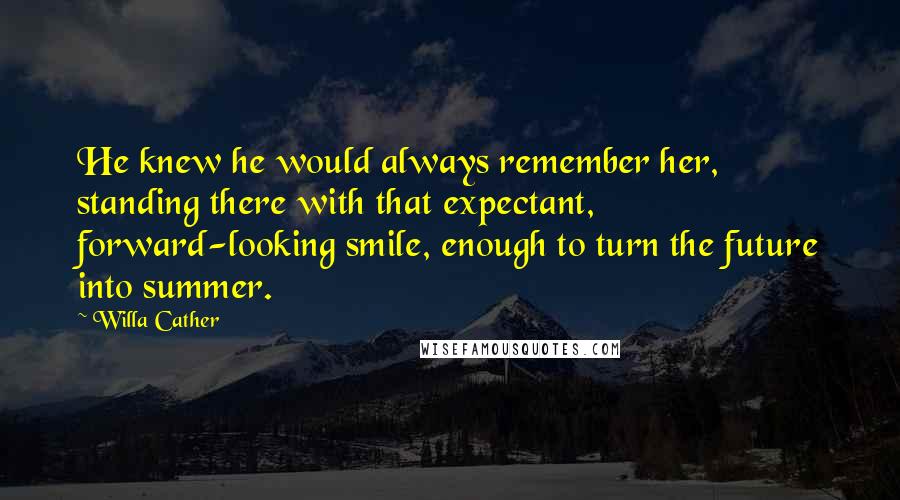 Willa Cather Quotes: He knew he would always remember her, standing there with that expectant, forward-looking smile, enough to turn the future into summer.