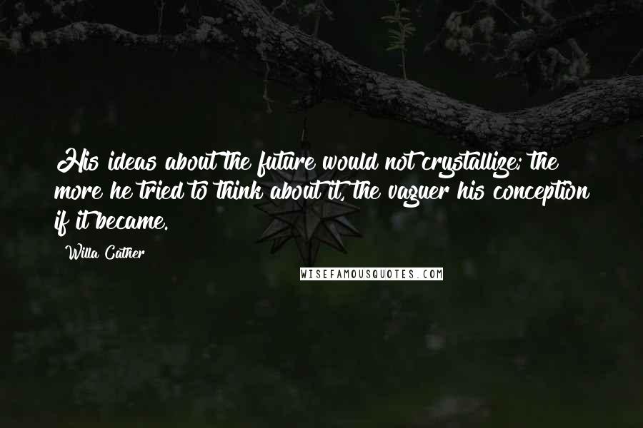 Willa Cather Quotes: His ideas about the future would not crystallize; the more he tried to think about it, the vaguer his conception if it became.