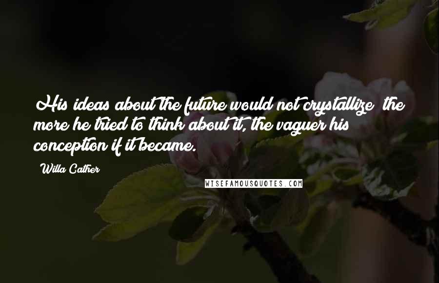Willa Cather Quotes: His ideas about the future would not crystallize; the more he tried to think about it, the vaguer his conception if it became.