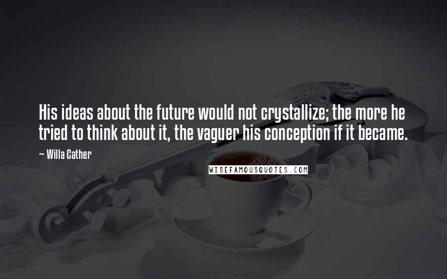 Willa Cather Quotes: His ideas about the future would not crystallize; the more he tried to think about it, the vaguer his conception if it became.